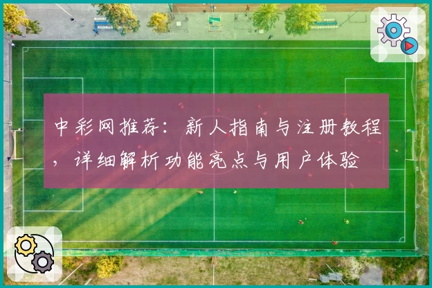 中彩网推荐：新人指南与注册教程，详细解析功能亮点与用户体验