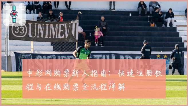 中彩网购票新人指南:快速注册教程与在线购票全流程详解