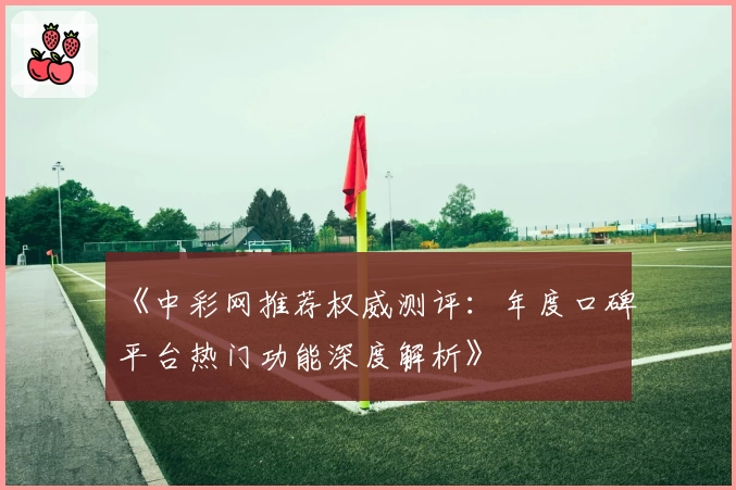 《中彩网推荐权威测评：年度口碑平台热门功能深度解析》