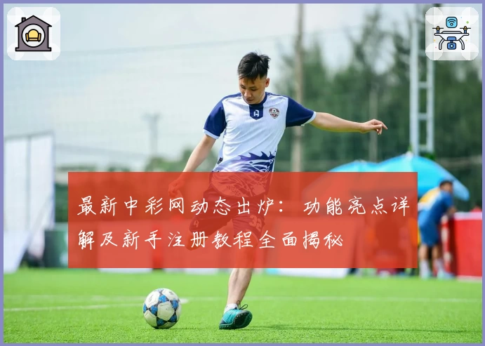 最新中彩网动态出炉：功能亮点详解及新手注册教程全面揭秘