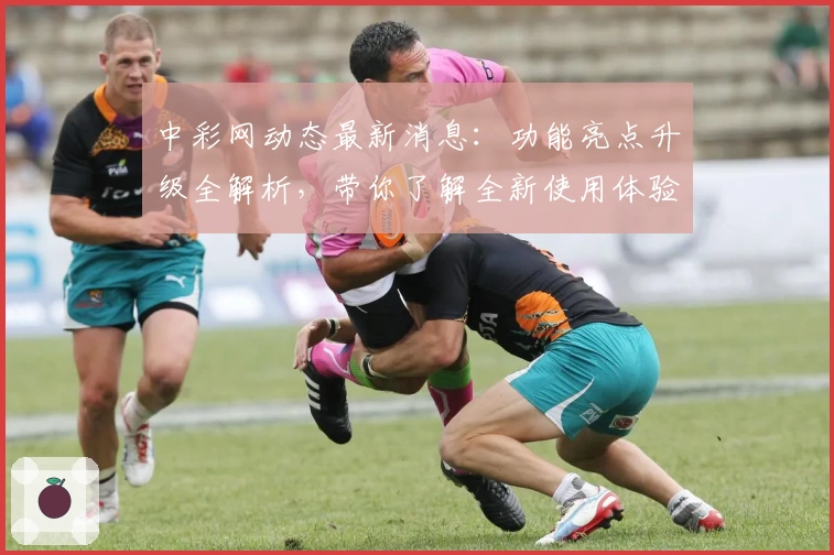 中彩网动态最新消息：功能亮点升级全解析，带你了解全新使用体验与权威推荐