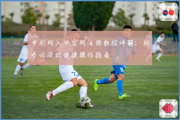 中彩网入口官网注册教程详解：新手必读的便捷操作指南