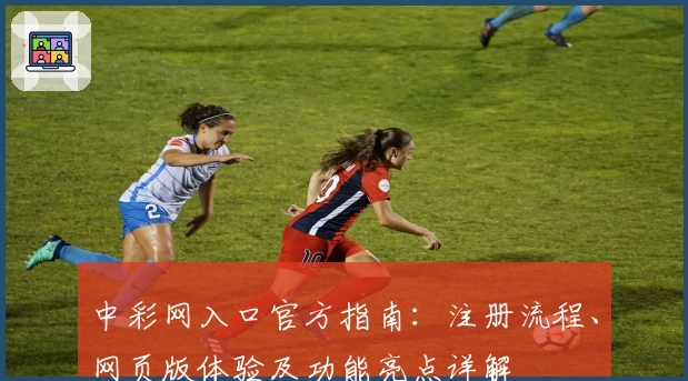 中彩网入口官方指南：注册流程、网页版体验及功能亮点详解