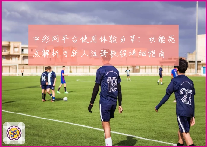 中彩网平台使用体验分享：功能亮点解析与新人注册教程详细指南