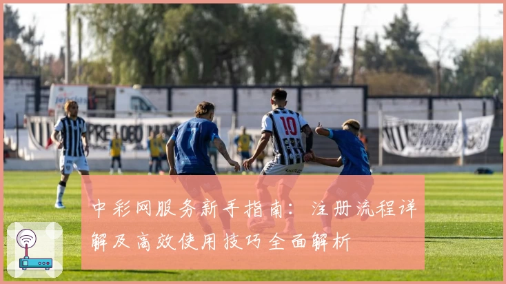 中彩网服务新手指南:注册流程详解及高效使用技巧全面解析