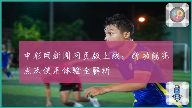 中彩网新闻网页版上线，新功能亮点及使用体验全解析