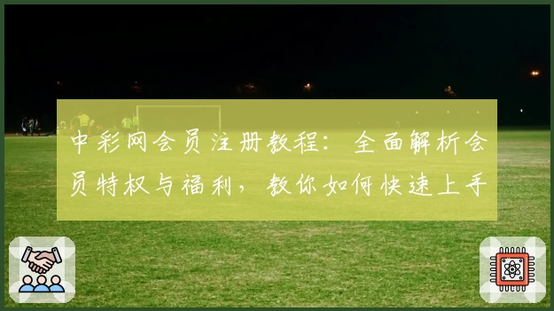 中彩网会员注册教程：全面解析会员特权与福利，教你如何快速上手使用
