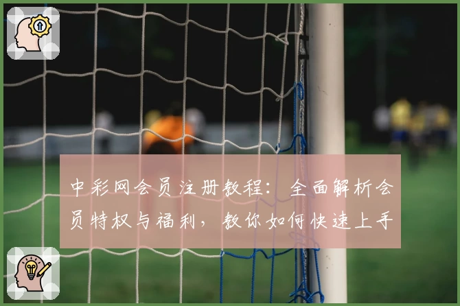 中彩网会员注册教程:全面解析会员特权与福利,教你如何快速上手使用