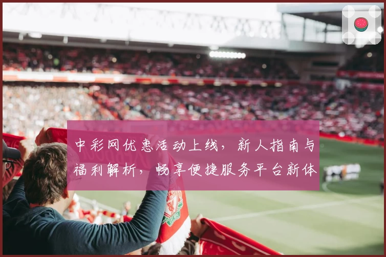 中彩网优惠活动上线，新人指南与福利解析，畅享便捷服务平台新体验