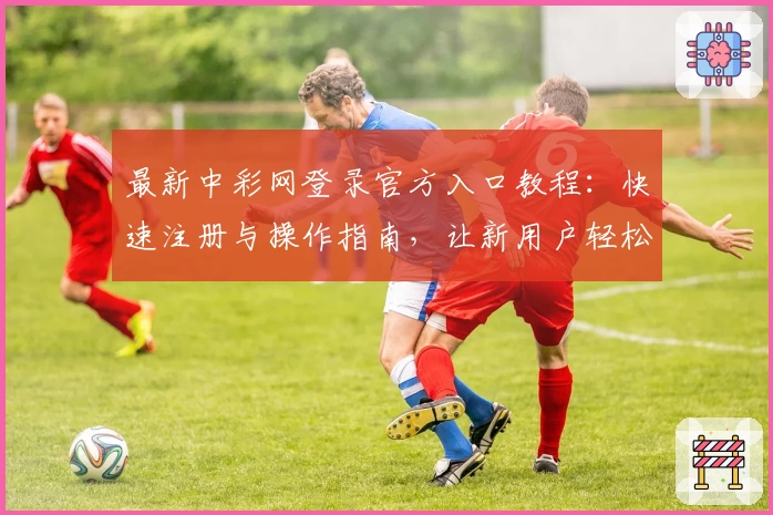 最新中彩网登录官方入口教程：快速注册与操作指南，让新用户轻松上手