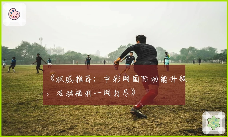 《权威推荐：中彩网国际功能升级，活动福利一网打尽》