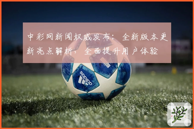 中彩网新闻权威发布：全新版本更新亮点解析，全面提升用户体验