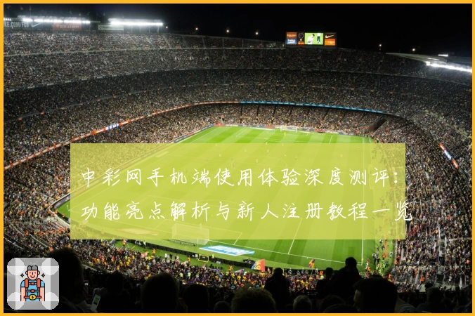 中彩网手机端使用体验深度测评：功能亮点解析与新人注册教程一览