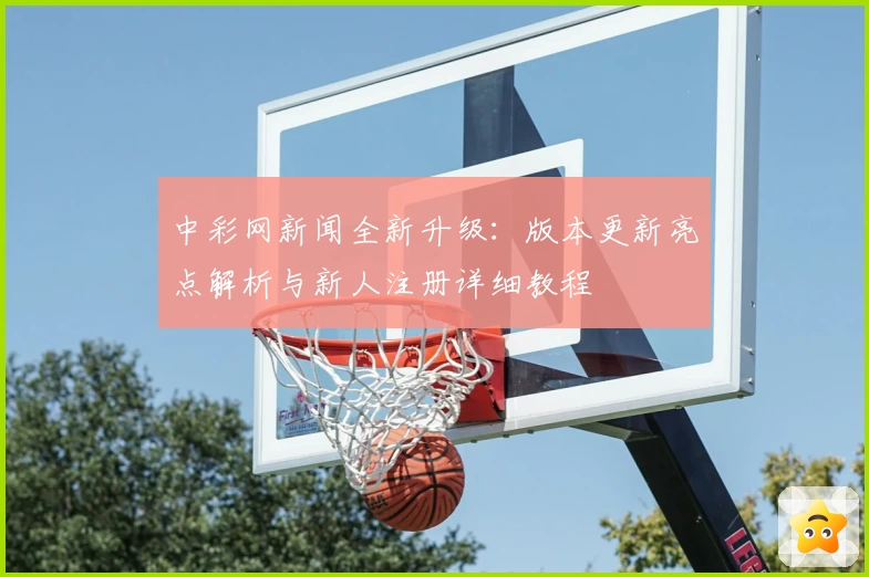 中彩网新闻全新升级：版本更新亮点解析与新人注册详细教程