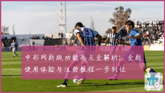 中彩网新版功能亮点全解析：全新使用体验与注册教程一步到位