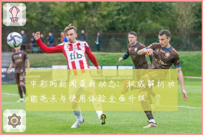 中彩网新闻最新动态：权威解析功能亮点与使用体验全面升级